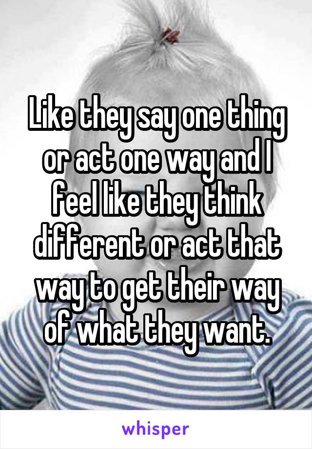 Like they say one thing or act one way and I feel like they think different or act that way to get their way of what they want.