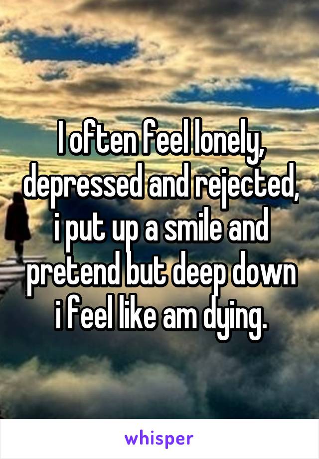 I often feel lonely, depressed and rejected, i put up a smile and pretend but deep down i feel like am dying.