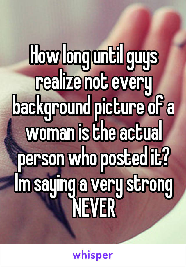 How long until guys realize not every background picture of a woman is the actual person who posted it? Im saying a very strong NEVER