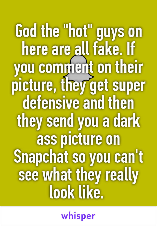 God the "hot" guys on here are all fake. If you comment on their picture, they get super defensive and then they send you a dark ass picture on Snapchat so you can't see what they really look like. 