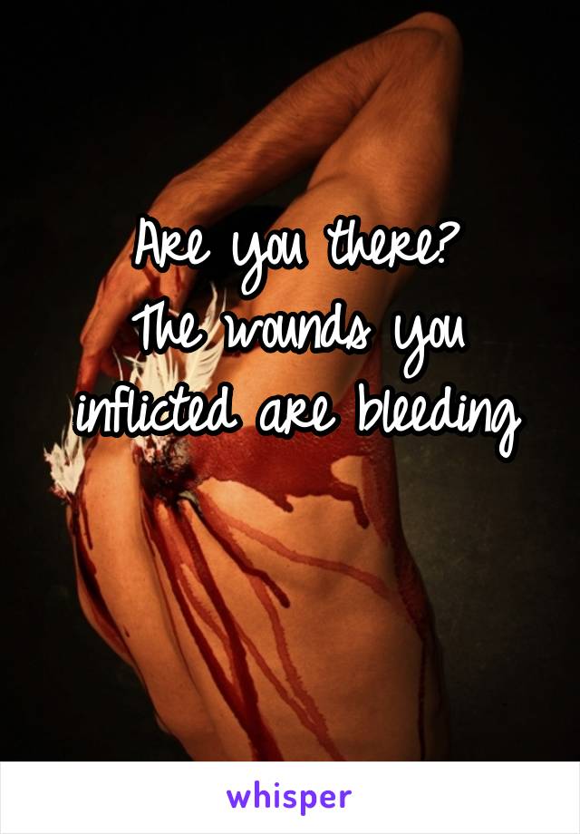 Are you there?
The wounds you inflicted are bleeding

