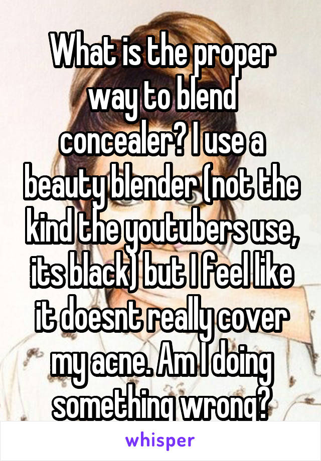 What is the proper way to blend concealer? I use a beauty blender (not the kind the youtubers use, its black) but I feel like it doesnt really cover my acne. Am I doing something wrong?