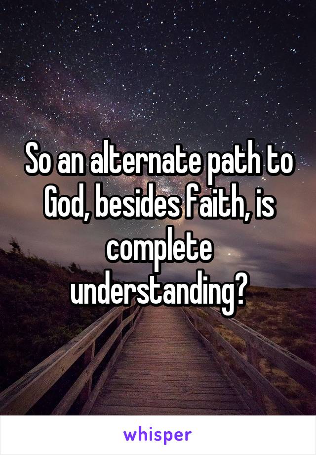 So an alternate path to God, besides faith, is complete understanding?