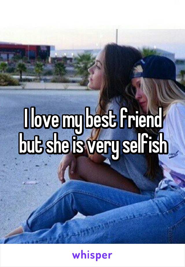 I love my best friend but she is very selfish