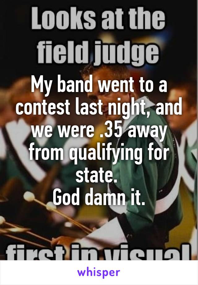 My band went to a contest last night, and we were .35 away from qualifying for state. 
God damn it.