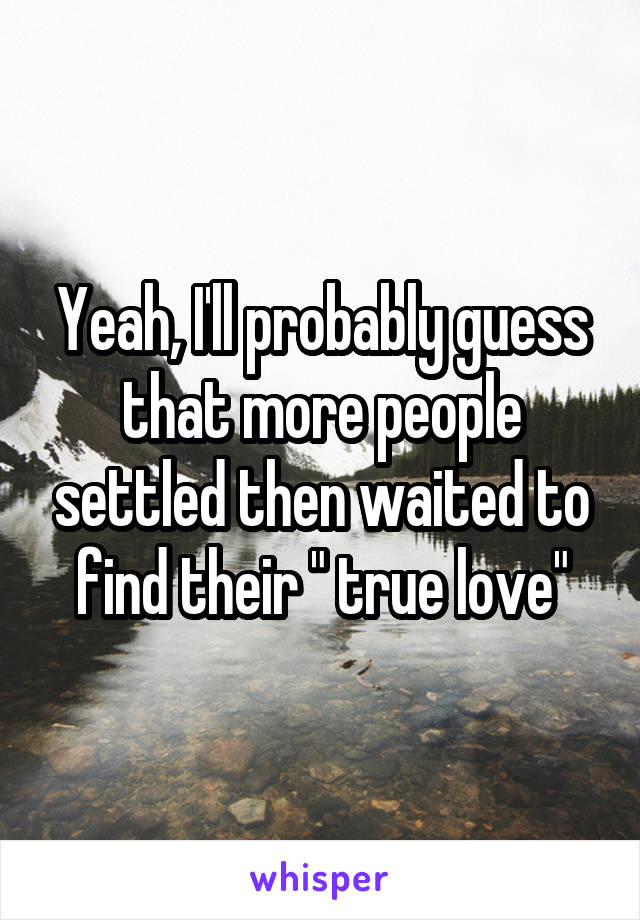 Yeah, I'll probably guess that more people settled then waited to find their " true love"