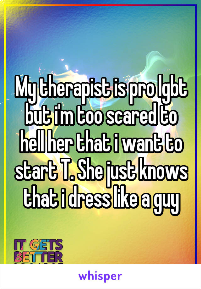 My therapist is pro lgbt but i'm too scared to hell her that i want to start T. She just knows that i dress like a guy