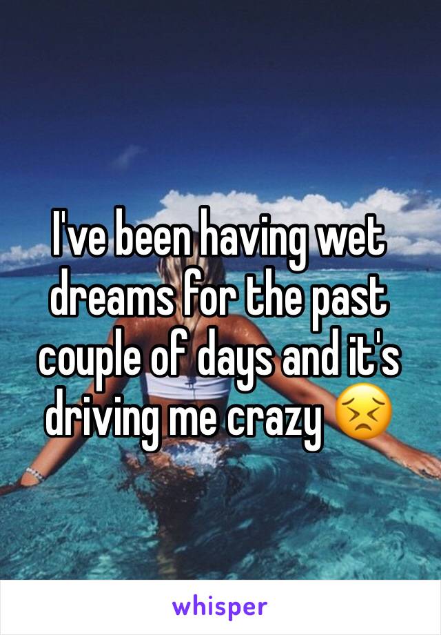 I've been having wet dreams for the past couple of days and it's driving me crazy 😣