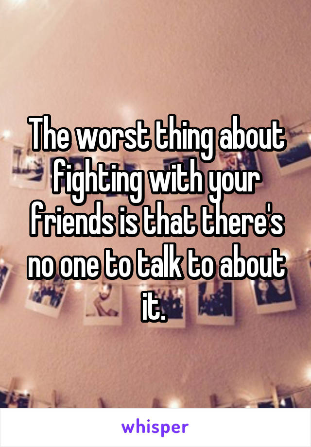 The worst thing about fighting with your friends is that there's no one to talk to about it. 