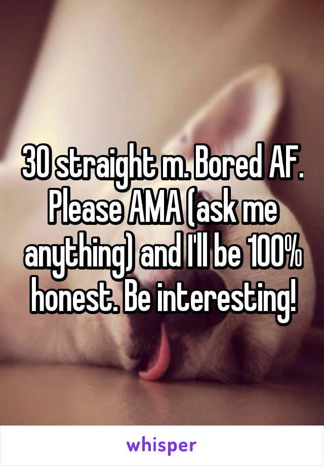 30 straight m. Bored AF. Please AMA (ask me anything) and I'll be 100% honest. Be interesting!