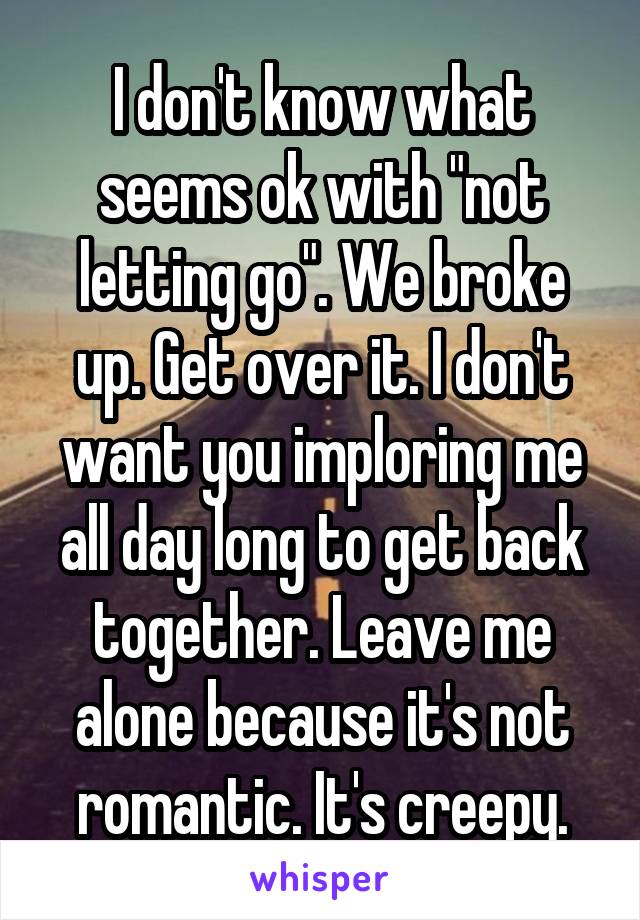I don't know what seems ok with "not letting go". We broke up. Get over it. I don't want you imploring me all day long to get back together. Leave me alone because it's not romantic. It's creepy.
