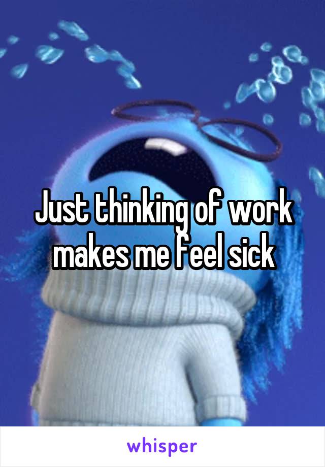 Just thinking of work makes me feel sick