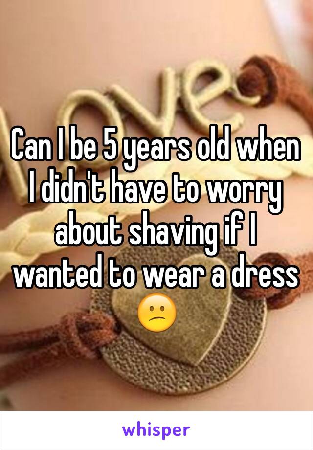 Can I be 5 years old when I didn't have to worry about shaving if I wanted to wear a dress 😕