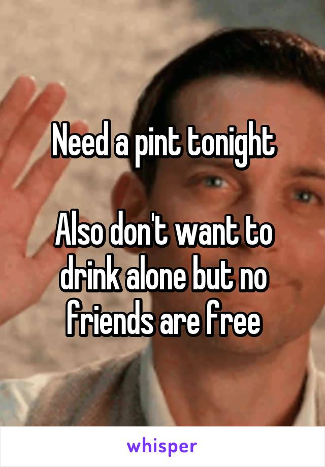 Need a pint tonight

Also don't want to drink alone but no friends are free