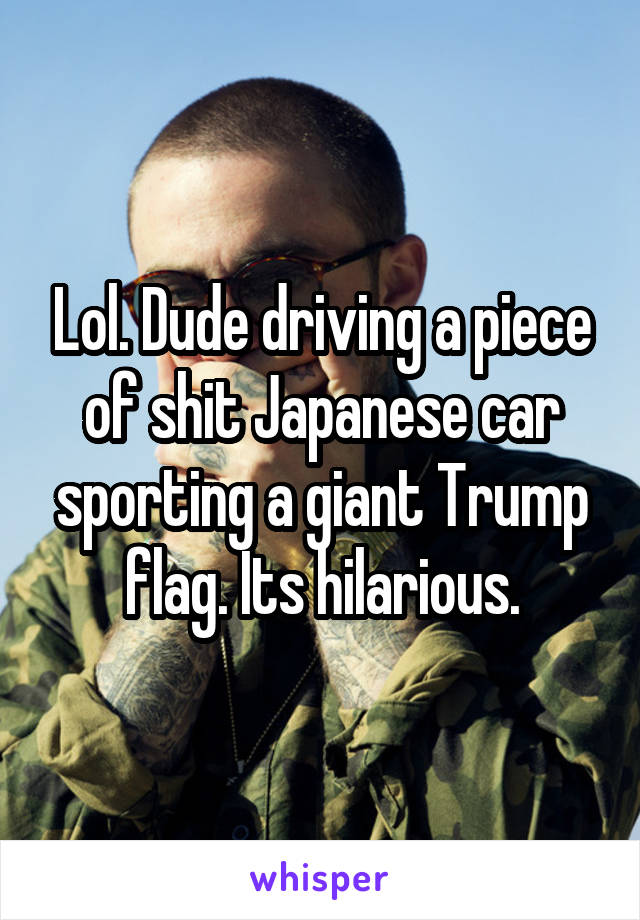 Lol. Dude driving a piece of shit Japanese car sporting a giant Trump flag. Its hilarious.
