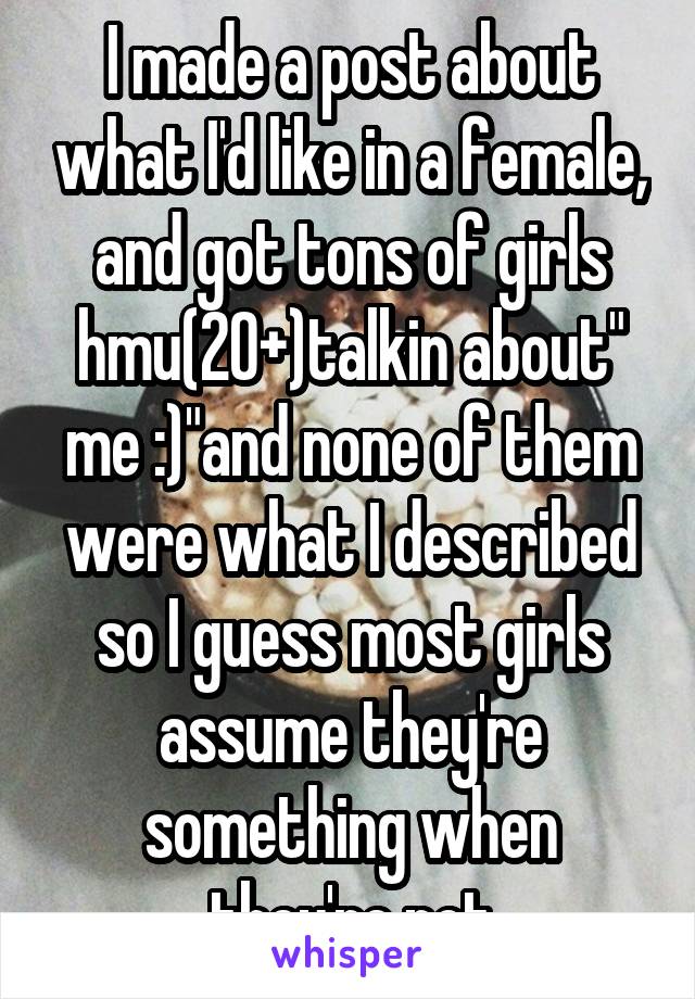I made a post about what I'd like in a female, and got tons of girls hmu(20+)talkin about" me :)"and none of them were what I described so I guess most girls assume they're something when they're not