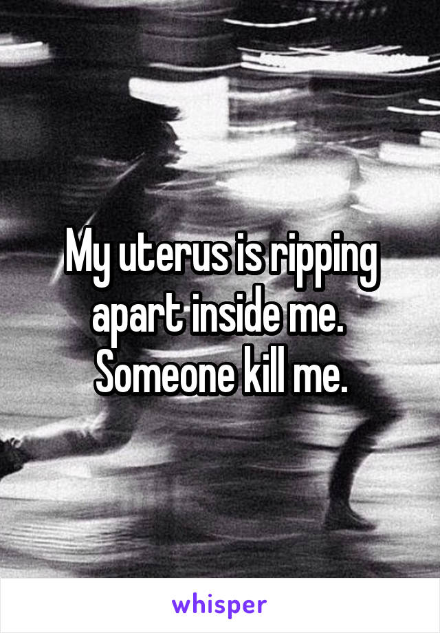 My uterus is ripping apart inside me. 
Someone kill me.