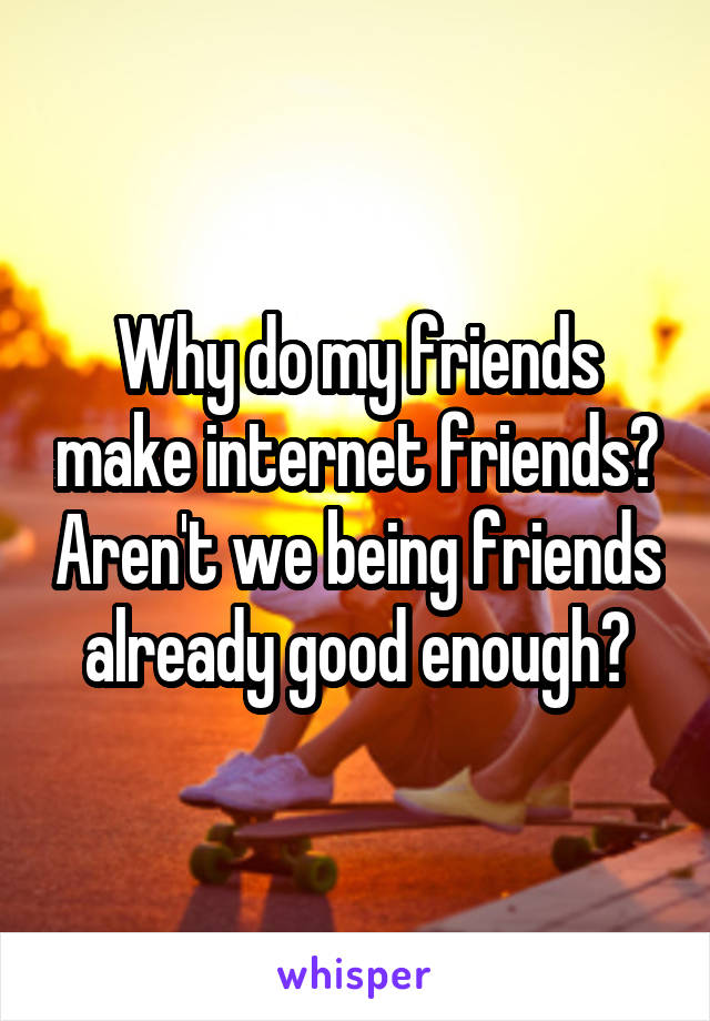 Why do my friends make internet friends? Aren't we being friends already good enough?