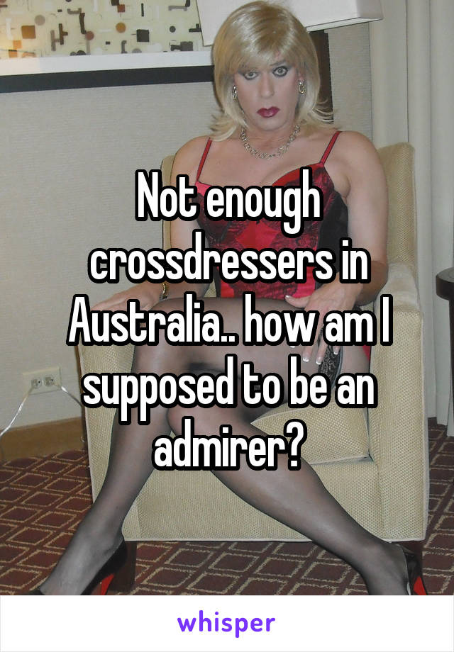 Not enough crossdressers in Australia.. how am I supposed to be an admirer?