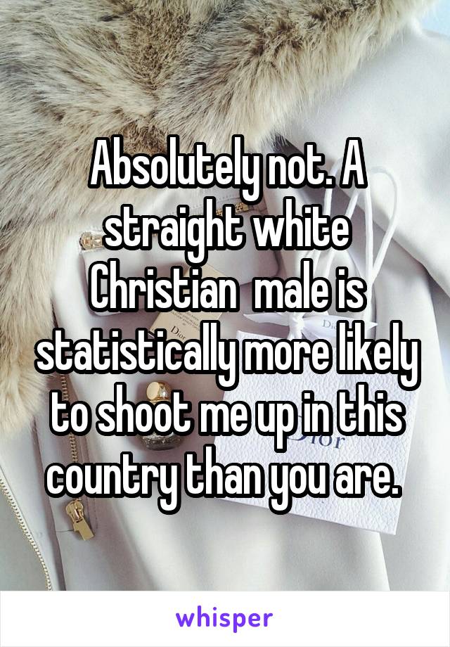 Absolutely not. A straight white Christian  male is statistically more likely to shoot me up in this country than you are. 