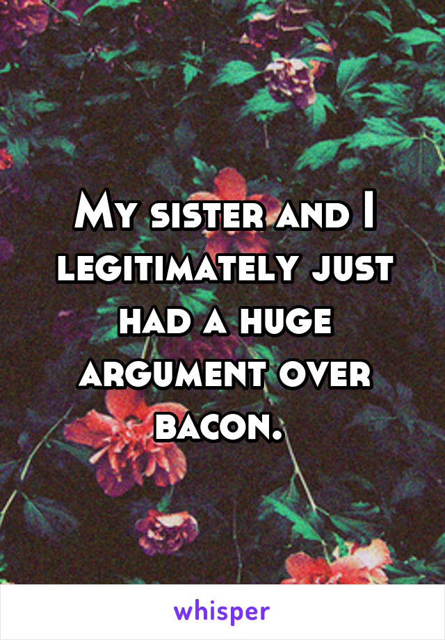 My sister and I legitimately just had a huge argument over bacon. 