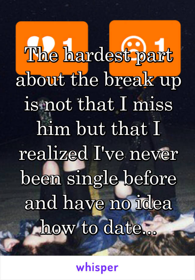 The hardest part about the break up is not that I miss him but that I realized I've never been single before and have no idea how to date...