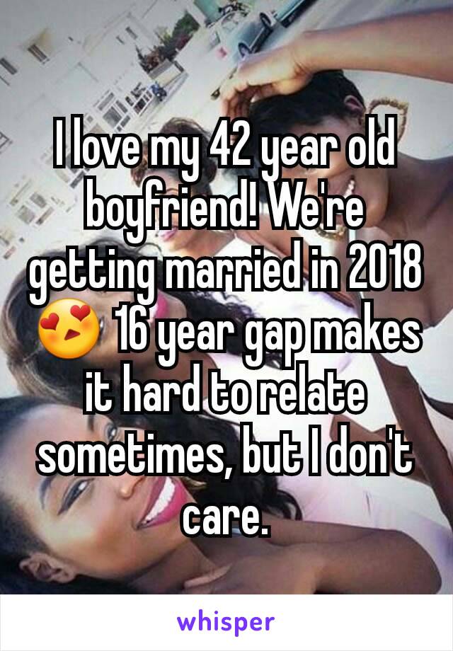 I love my 42 year old boyfriend! We're getting married in 2018 😍 16 year gap makes it hard to relate sometimes, but I don't care.