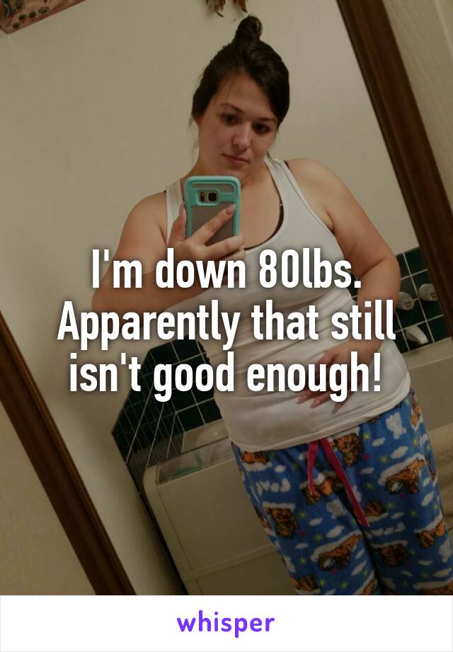 I'm down 80lbs. Apparently that still isn't good enough!