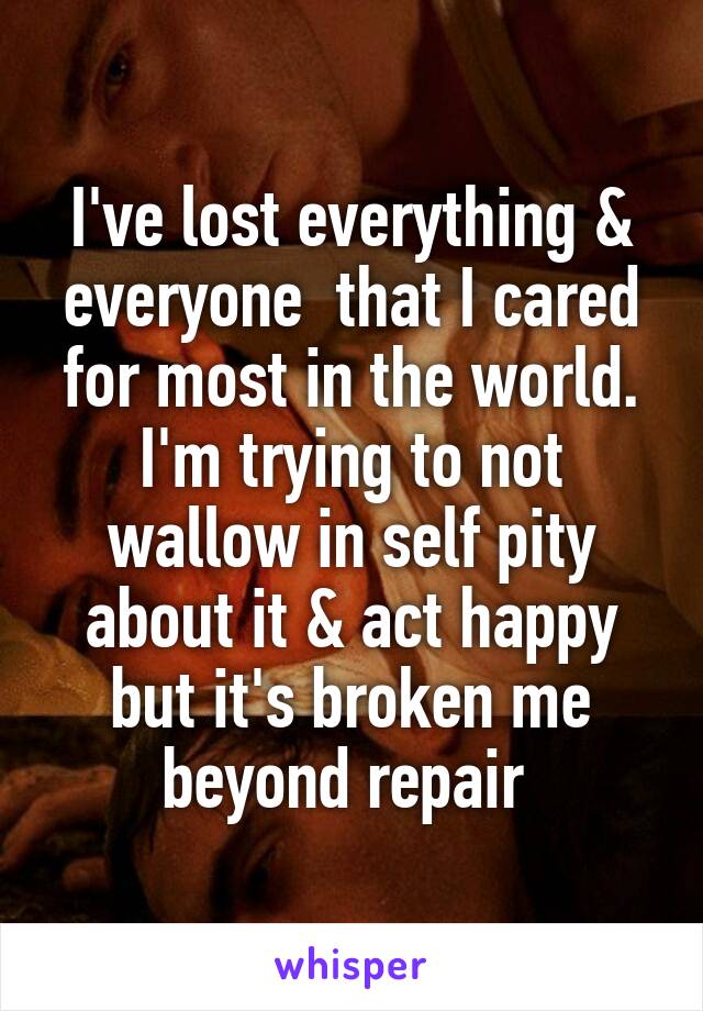 I've lost everything & everyone  that I cared for most in the world. I'm trying to not wallow in self pity about it & act happy but it's broken me beyond repair 