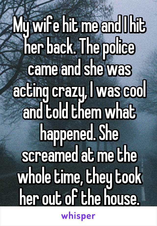 My wife hit me and I hit her back. The police came and she was acting crazy, I was cool and told them what happened. She screamed at me the whole time, they took her out of the house.