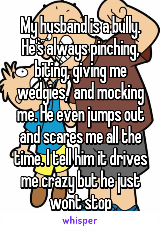 My husband is a bully. He's always pinching, biting, giving me wedgies,  and mocking me. He even jumps out and scares me all the time. I tell him it drives me crazy but he just wont stop