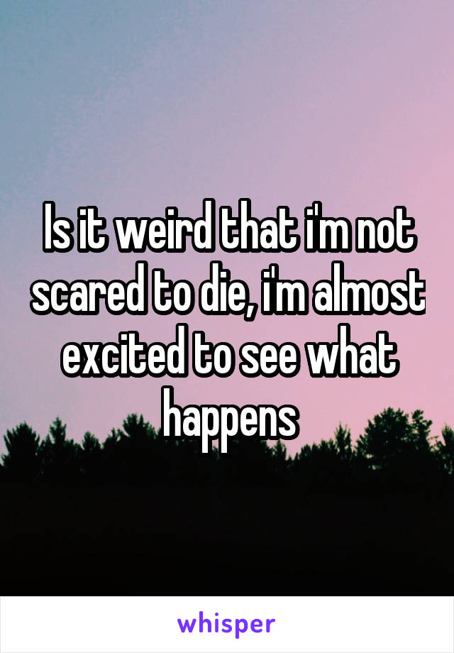 Is it weird that i'm not scared to die, i'm almost excited to see what happens