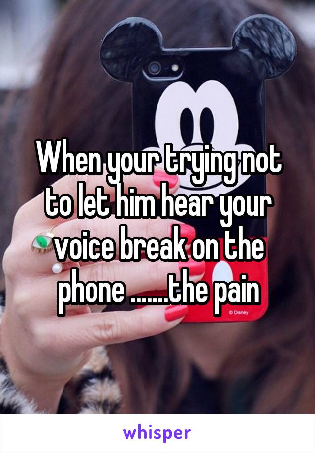 When your trying not to let him hear your voice break on the phone .......the pain