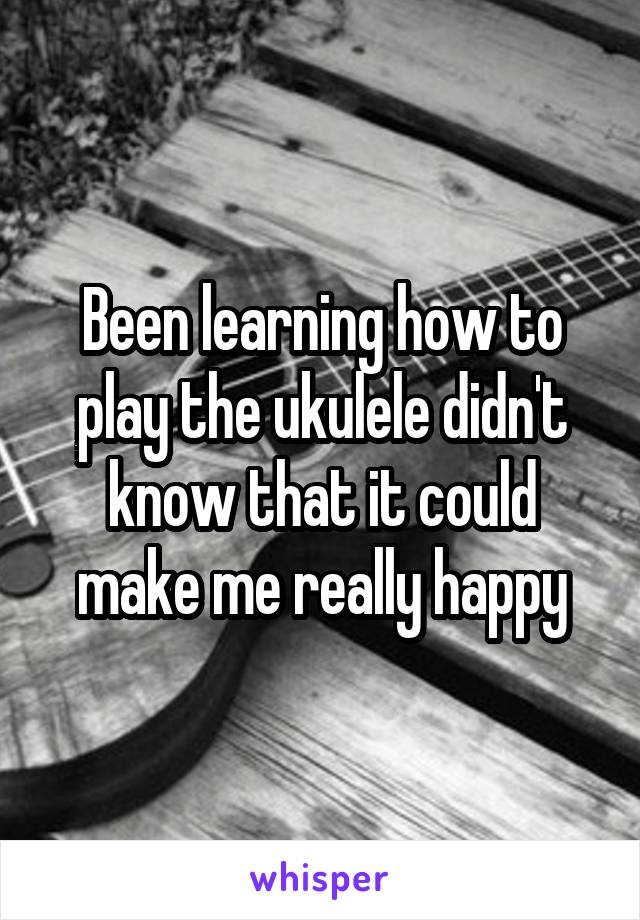 Been learning how to play the ukulele didn't know that it could make me really happy