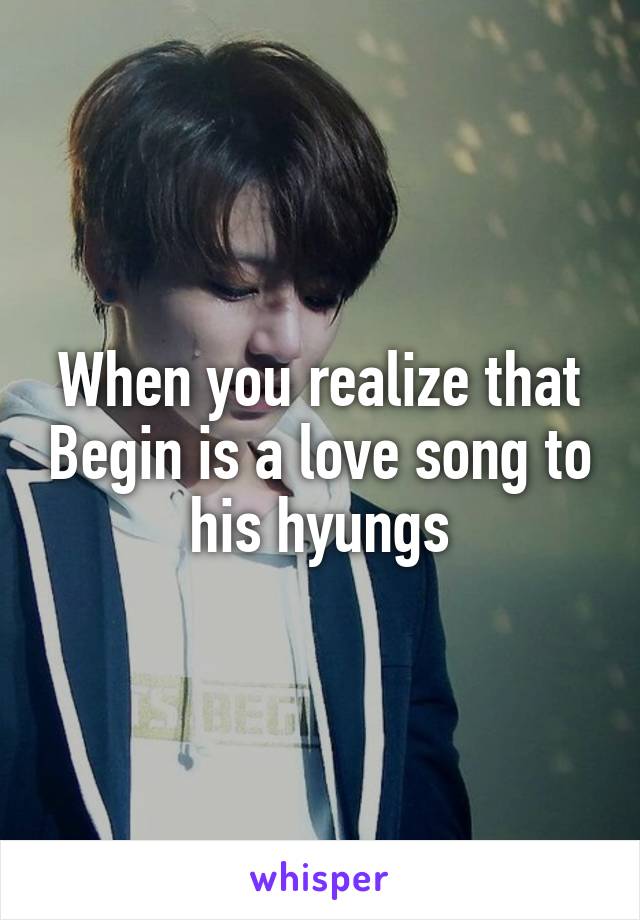 When you realize that Begin is a love song to his hyungs