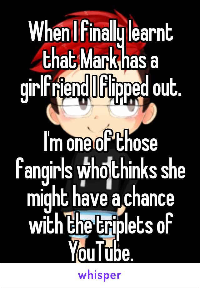 When I finally learnt that Mark has a girlfriend I flipped out.

I'm one of those fangirls who thinks she might have a chance with the triplets of YouTube.