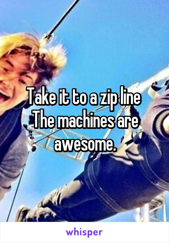 Take it to a zip line 
The machines are awesome.