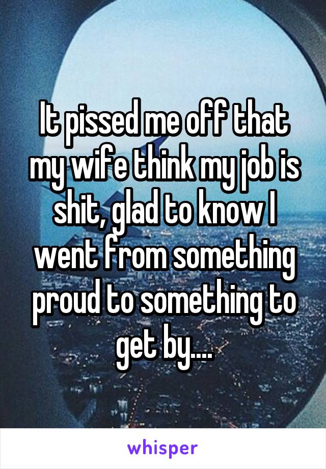 It pissed me off that my wife think my job is shit, glad to know I went from something proud to something to get by....