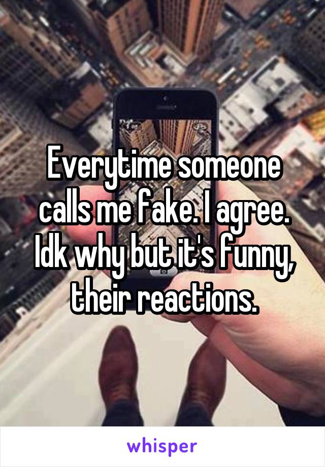 Everytime someone calls me fake. I agree. Idk why but it's funny, their reactions.
