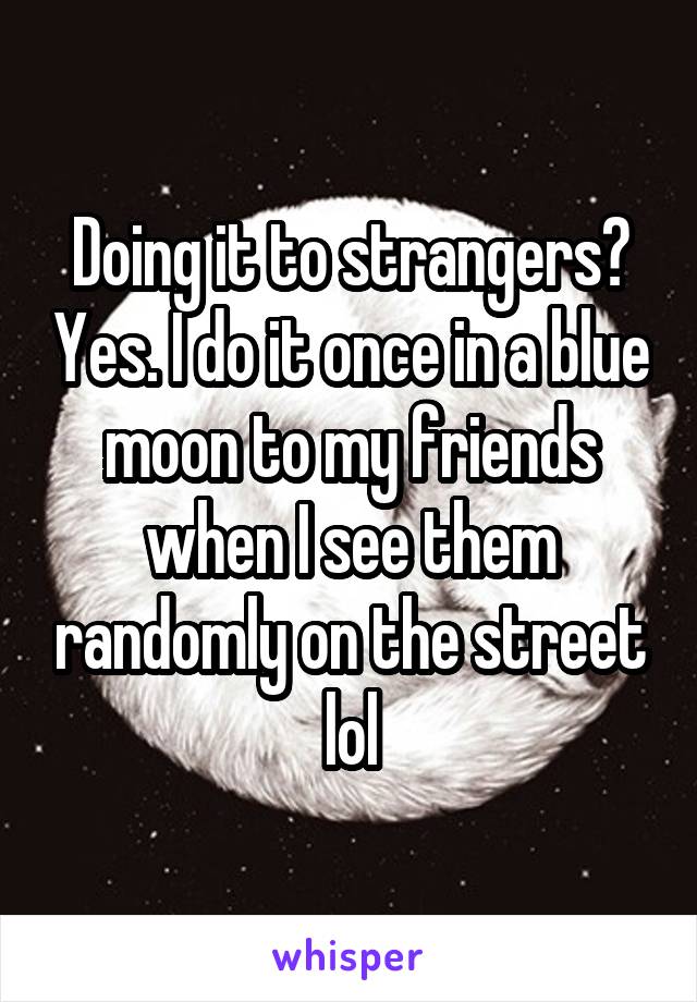 Doing it to strangers? Yes. I do it once in a blue moon to my friends when I see them randomly on the street lol