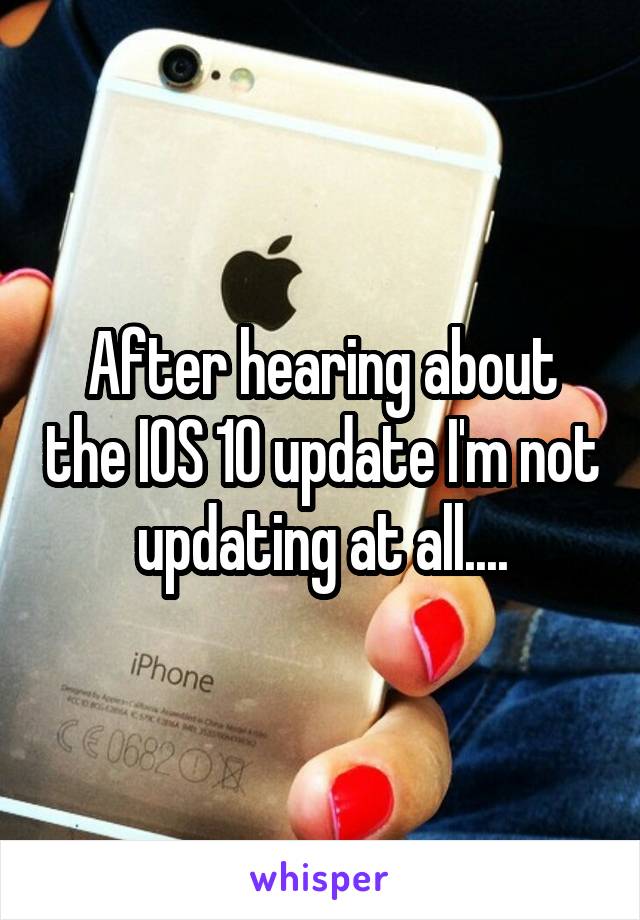 After hearing about the IOS 10 update I'm not updating at all....