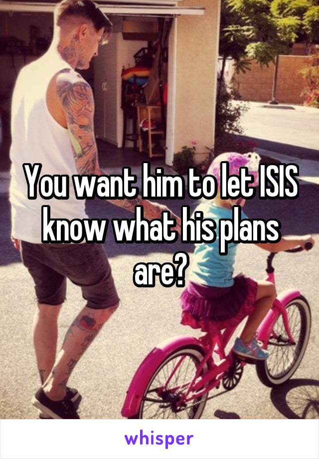 You want him to let ISIS know what his plans are?