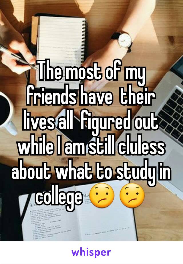 The most of my friends have  their  lives all  figured out while I am still cluless about what to study in college 😕😕