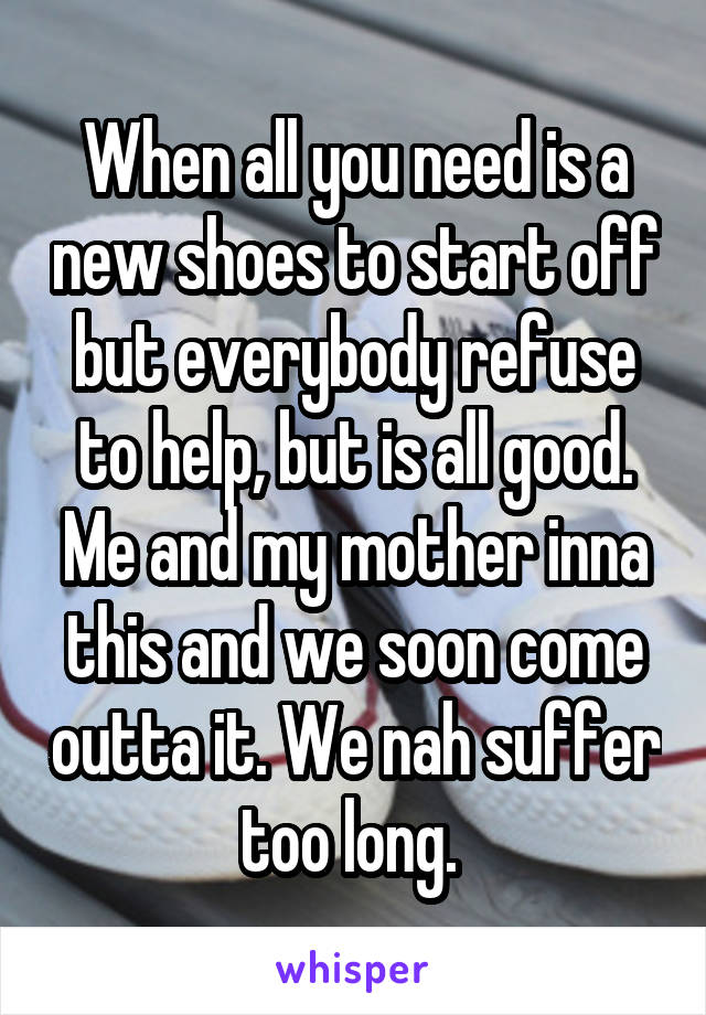 When all you need is a new shoes to start off but everybody refuse to help, but is all good. Me and my mother inna this and we soon come outta it. We nah suffer too long. 