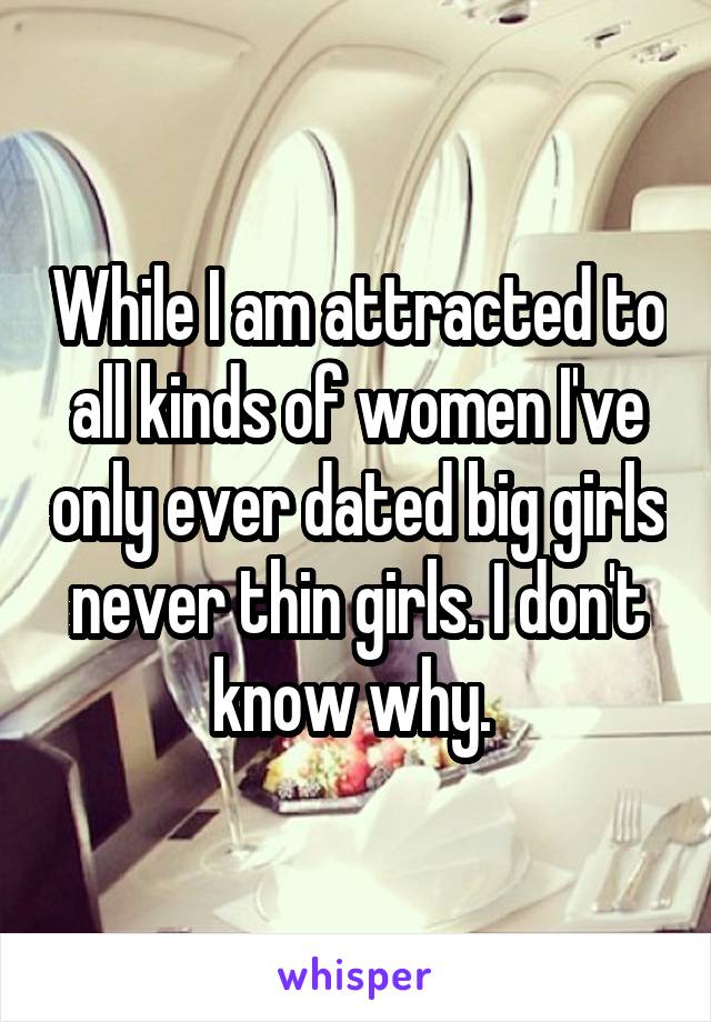 While I am attracted to all kinds of women I've only ever dated big girls never thin girls. I don't know why. 