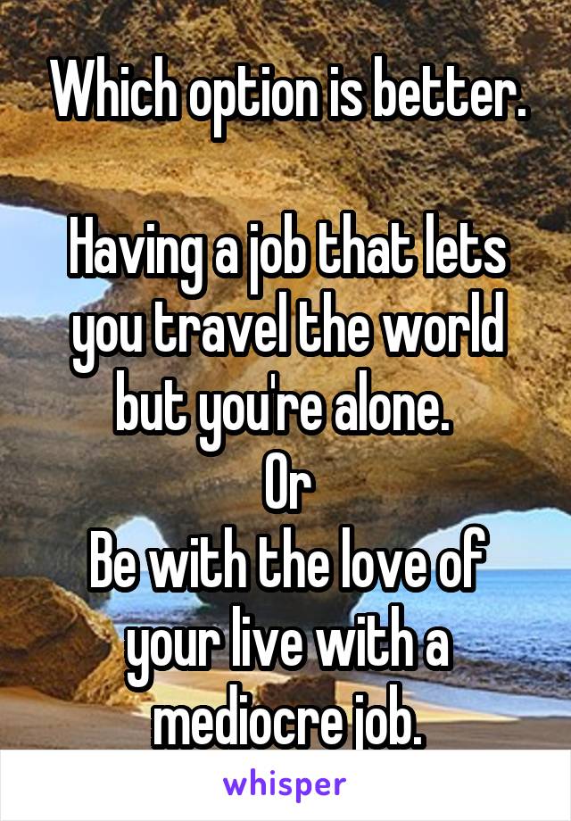 Which option is better.

Having a job that lets you travel the world but you're alone. 
Or
Be with the love of your live with a mediocre job.