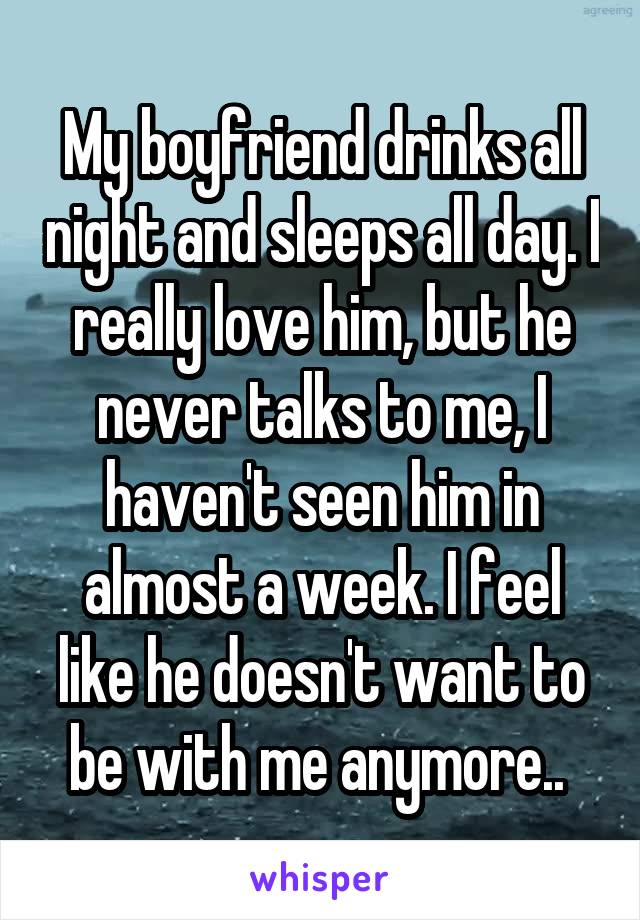 My boyfriend drinks all night and sleeps all day. I really love him, but he never talks to me, I haven't seen him in almost a week. I feel like he doesn't want to be with me anymore.. 
