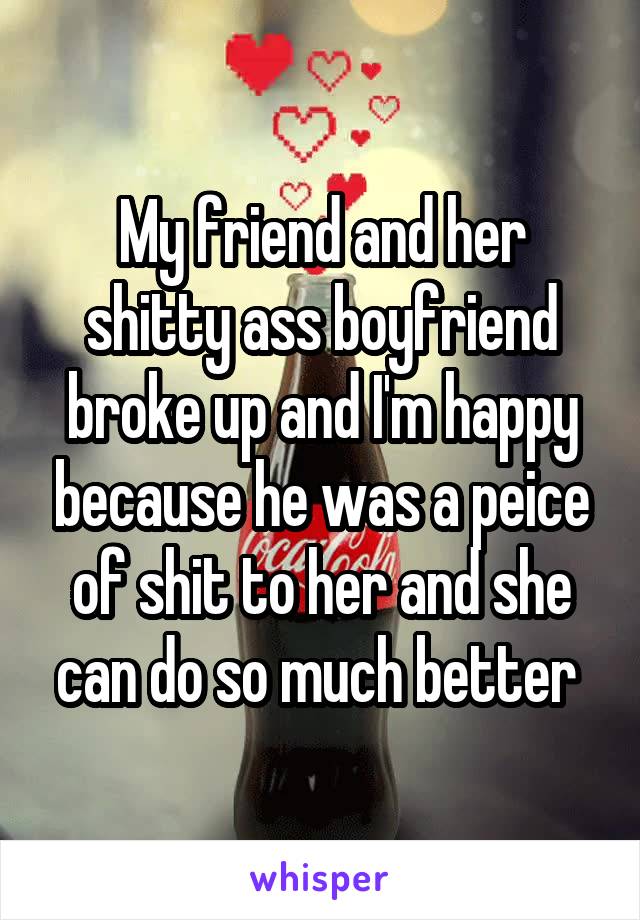 My friend and her shitty ass boyfriend broke up and I'm happy because he was a peice of shit to her and she can do so much better 