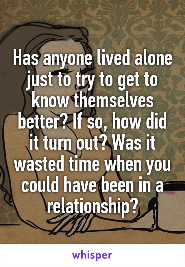 Has anyone lived alone just to try to get to know themselves better? If so, how did it turn out? Was it wasted time when you could have been in a relationship?
