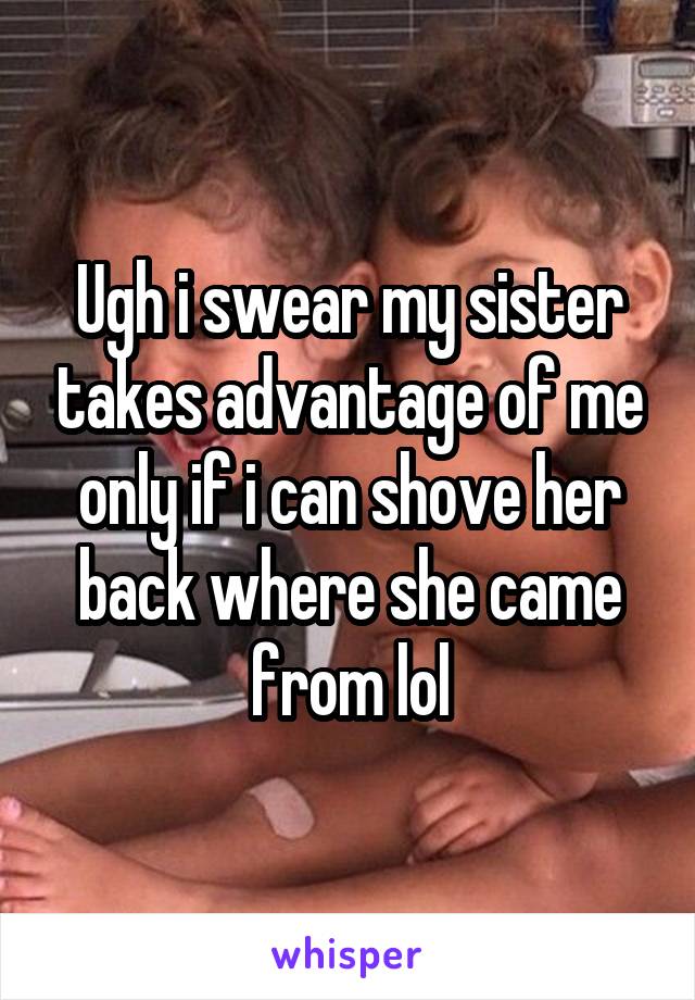 Ugh i swear my sister takes advantage of me only if i can shove her back where she came from lol